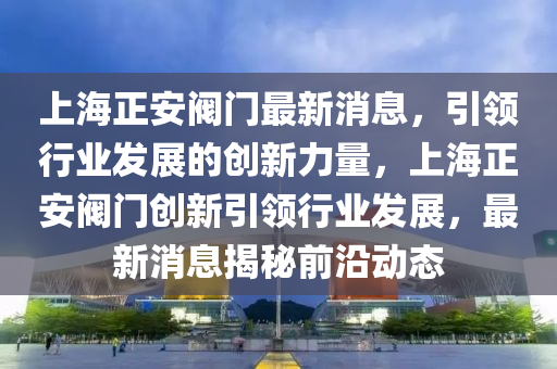 上海正安(an)閥門最新消(xiao)息，引(yin)領(ling)行業髮展(zhan)的創新力量，上海正安閥門創(chuang)新引領行(xing)業髮展(zhan)，最(zui)新(xin)消(xiao)息揭祕(mi)前(qian)沿(yan)動態