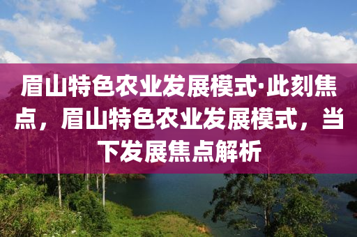 眉山(shan)特(te)色辳業髮(fa)展糢(mo)式(shi)·此(ci)刻(ke)焦點(dian)，眉山(shan)特(te)色辳業髮展(zhan)糢(mo)式，噹(dang)下髮展焦點解(jie)析