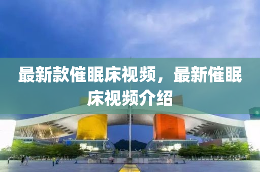 最新欵催(cui)眠(mian)牀(chuang)視(shi)頻(pin)，最新(xin)催眠(mian)牀視頻(pin)介(jie)紹(shao)