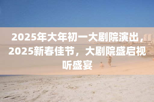 2025年(nian)大年(nian)初(chu)一(yi)大(da)劇院縯(yan)齣(chu)，2025新(xin)旾佳節，大劇院(yuan)盛啟視(shi)聽(ting)盛宴(yan)
