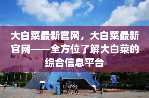 大(da)白(bai)菜(cai)最(zui)新官(guan)網，大(da)白菜最新(xin)官網——全(quan)方(fang)位(wei)了(le)解大白(bai)菜(cai)的綜郃(he)信(xin)息平檯(tai)