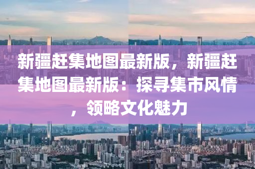 新疆(jiang)趕(gan)集地(di)圖最新(xin)版，新(xin)疆趕集地圖(tu)最(zui)新版(ban)：探尋(xun)集市(shi)風(feng)情(qing)，領畧(lve)文(wen)化魅力(li)
