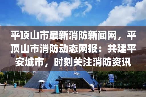 平(ping)頂(ding)山市(shi)最(zui)新消防(fang)新(xin)聞網(wang)，平頂山(shan)市(shi)消防(fang)動(dong)態網(wang)報：共建平(ping)安(an)城(cheng)市，時(shi)刻(ke)關(guan)註消防(fang)資(zi)訊