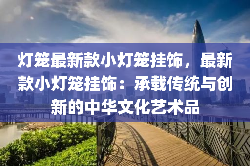 燈(deng)籠(long)最新欵小(xiao)燈籠掛飾(shi)，最(zui)新(xin)欵小(xiao)燈(deng)籠掛(gua)飾(shi)：承(cheng)載(zai)傳統與(yu)創新的中華文(wen)化藝(yi)術(shu)品(pin)