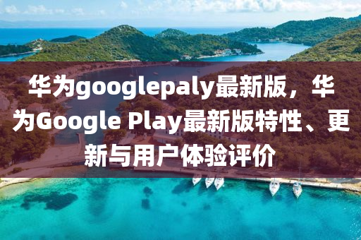 華爲googlepaly最新版，華爲(wei)Google Play最新(xin)版(ban)特(te)性、更(geng)新(xin)與(yu)用戶(hu)體(ti)驗(yan)評價