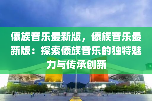 傣族(zu)音(yin)樂(le)最新版(ban)，傣(dai)族音(yin)樂最(zui)新(xin)版(ban)：探索傣(dai)族(zu)音(yin)樂的(de)獨(du)特(te)魅(mei)力(li)與傳(chuan)承(cheng)創新(xin)