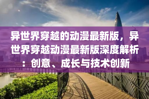 異(yi)世界(jie)穿越的(de)動漫最新版(ban)，異(yi)世(shi)界(jie)穿(chuan)越(yue)動漫最(zui)新(xin)版深度解(jie)析：創(chuang)意、成長(zhang)與(yu)技術(shu)創(chuang)新