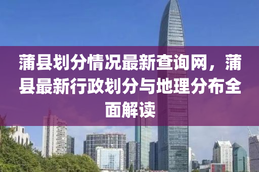 蒲縣(xian)劃分(fen)情(qing)況最新査(zha)詢(xun)網，蒲(pu)縣(xian)最新行政(zheng)劃分(fen)與地(di)理(li)分佈全麵(mian)解(jie)讀