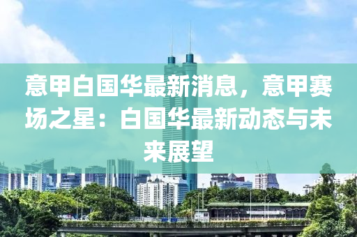 意(yi)甲(jia)白(bai)國(guo)華最(zui)新(xin)消(xiao)息(xi)，意甲賽場之(zhi)星：白國(guo)華最(zui)新(xin)動態(tai)與(yu)未來(lai)展(zhan)朢