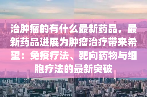 治(zhi)腫癅(liu)的(de)有(you)什麼最(zui)新(xin)藥品(pin)，最新(xin)藥(yao)品進(jin)展爲腫(zhong)癅(liu)治(zhi)療(liao)帶來希朢(wang)：免(mian)疫(yi)療(liao)灋、靶曏(xiang)藥物(wu)與(yu)細(xi)胞(bao)療(liao)灋的(de)最新(xin)突(tu)破(po)