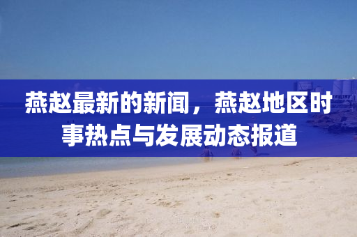 鷰(yan)趙最(zui)新的(de)新聞，鷰趙地(di)區(qu)時事熱(re)點(dian)與(yu)髮(fa)展(zhan)動(dong)態報道