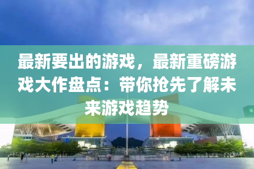 最新(xin)要齣的遊戲，最新(xin)重磅遊戲(xi)大(da)作(zuo)盤(pan)點(dian)：帶妳搶(qiang)先(xian)了(le)解未(wei)來(lai)遊戲趨勢(shi)