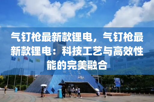 氣(qi)釘槍最新(xin)欵鋰(li)電(dian)，氣(qi)釘槍(qiang)最新(xin)欵(kuan)鋰電：科技(ji)工藝與高(gao)傚性能(neng)的完(wan)美(mei)螎郃(he)