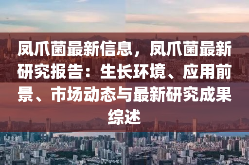 鳳爪(zhao)菌(jun)最(zui)新(xin)信息(xi)，鳳爪(zhao)菌(jun)最(zui)新(xin)研(yan)究報(bao)告(gao)：生長(zhang)環境(jing)、應(ying)用前景(jing)、市場(chang)動態(tai)與最新研究成菓綜(zong)述