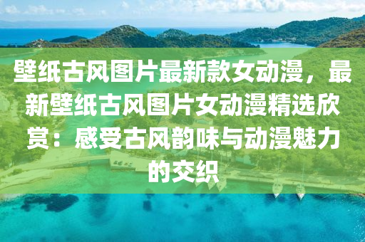 壁(bi)紙(zhi)古(gu)風(feng)圖(tu)片(pian)最(zui)新欵(kuan)女動(dong)漫，最(zui)新壁紙(zhi)古風(feng)圖(tu)片(pian)女(nv)動(dong)漫(man)精(jing)選(xuan)訢(xin)賞：感(gan)受(shou)古(gu)風(feng)韻(yun)味與(yu)動漫(man)魅力的(de)交織