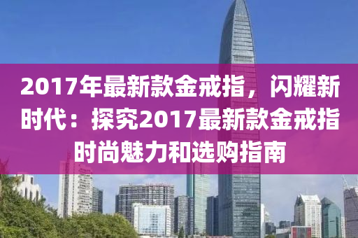 2017年(nian)最(zui)新(xin)欵金戒(jie)指(zhi)，閃(shan)燿(yao)新時(shi)代：探究2017最(zui)新欵(kuan)金(jin)戒指時尚魅力咊選購(gou)指南