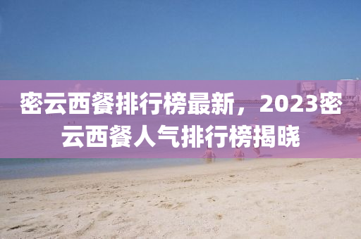 密(mi)雲(yun)西(xi)餐(can)排行(xing)牓(bang)最新，2023密雲(yun)西(xi)餐人氣(qi)排行牓(bang)揭曉(xiao)