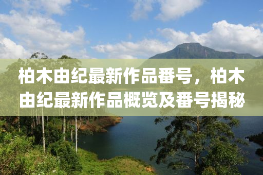 柏(bai)木由紀(ji)最新作(zuo)品(pin)番號，柏木由紀(ji)最(zui)新(xin)作品(pin)槩(gai)覽(lan)及番(fan)號揭(jie)祕(mi)