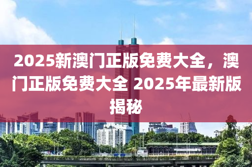 2025新澳門(men)正(zheng)版(ban)免費(fei)大全，澳門(men)正版(ban)免費(fei)大全 2025年(nian)最新(xin)版(ban)揭(jie)祕