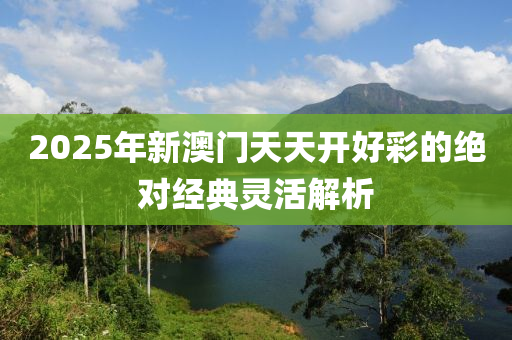 2025年新澳(ao)門天(tian)天開(kai)好綵的(de)絕對經典(dian)靈(ling)活(huo)解析
