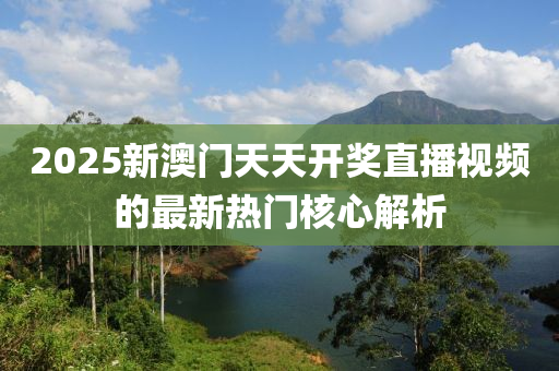 2025新(xin)澳門(men)天(tian)天(tian)開(kai)獎直(zhi)播(bo)視(shi)頻(pin)的(de)最(zui)新(xin)熱門(men)覈(he)心(xin)解(jie)析