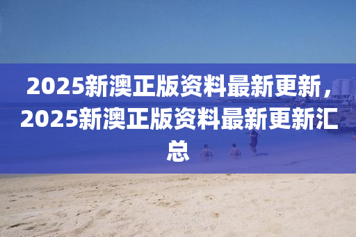2025新澳(ao)正版(ban)資(zi)料(liao)最新更新(xin)，2025新(xin)澳正版資料(liao)最新(xin)更新滙(hui)總