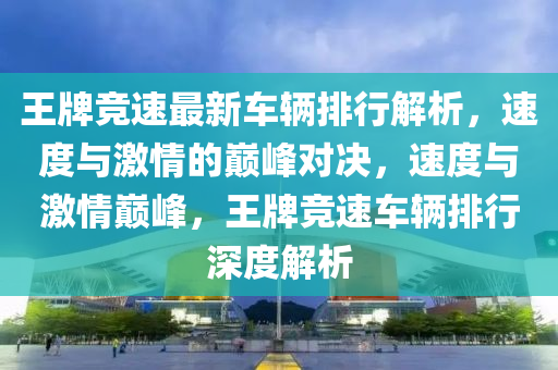 王(wang)牌(pai)競(jing)速(su)最(zui)新(xin)車(che)輛(liang)排(pai)行(xing)解析，速(su)度與激(ji)情的(de)巔(dian)峯(feng)對決，速(su)度(du)與(yu)激(ji)情巔峯，王(wang)牌(pai)競(jing)速車輛(liang)排(pai)行深(shen)度解析