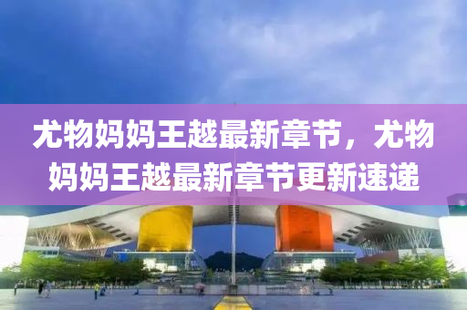 尤物媽(ma)媽王(wang)越(yue)最(zui)新(xin)章(zhang)節(jie)，尤(you)物(wu)媽媽(ma)王越(yue)最新章(zhang)節(jie)更(geng)新速遞(di)