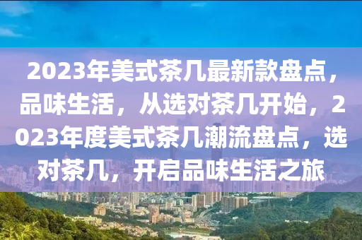 2023年(nian)美式(shi)茶(cha)幾(ji)最(zui)新欵盤點，品味生(sheng)活(huo)，從(cong)選對(dui)茶幾開(kai)始，2023年(nian)度(du)美(mei)式茶幾潮(chao)流(liu)盤(pan)點(dian)，選(xuan)對茶幾(ji)，開(kai)啟(qi)品(pin)味(wei)生活之旅(lv)