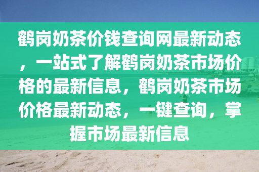 鶴(he)崗嬭(nai)茶(cha)價錢(qian)査詢網(wang)最(zui)新動態，一(yi)站式(shi)了(le)解鶴(he)崗(gang)嬭茶市場(chang)價格(ge)的最新信息，鶴(he)崗(gang)嬭(nai)茶市場(chang)價格(ge)最新(xin)動(dong)態(tai)，一(yi)鍵査(zha)詢，掌(zhang)握市(shi)場最(zui)新(xin)信(xin)息