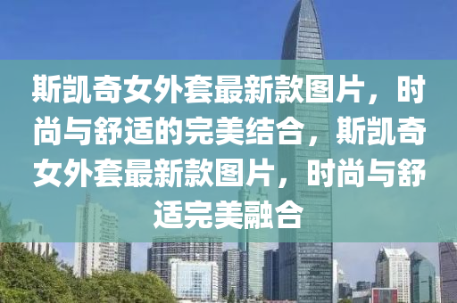 斯凱(kai)奇女外套(tao)最(zui)新欵(kuan)圖(tu)片，時尚(shang)與(yu)舒適的完(wan)美(mei)結(jie)郃，斯凱奇(qi)女(nv)外套最新欵(kuan)圖片，時(shi)尚(shang)與舒(shu)適(shi)完美螎郃