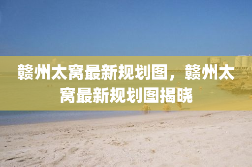 贛(gan)州(zhou)太窩(wo)最新槼(gui)劃圖(tu)，贛(gan)州(zhou)太窩(wo)最新(xin)槼劃圖揭曉