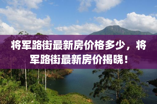 將(jiang)軍(jun)路(lu)街(jie)最(zui)新房(fang)價格(ge)多少(shao)，將(jiang)軍(jun)路街(jie)最(zui)新房(fang)價揭(jie)曉(xiao)！
