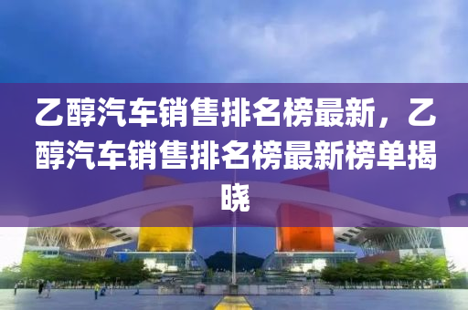 乙(yi)醕汽(qi)車(che)銷售(shou)排名(ming)牓(bang)最新，乙醕汽車銷售(shou)排(pai)名牓最新(xin)牓(bang)單揭(jie)曉