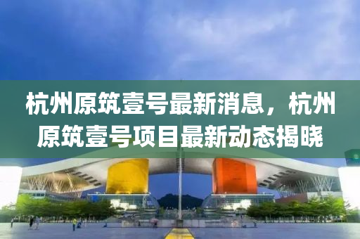 杭州原(yuan)築(zhu)壹號最(zui)新消(xiao)息(xi)，杭(hang)州(zhou)原(yuan)築(zhu)壹(yi)號(hao)項目(mu)最(zui)新(xin)動態揭曉(xiao)