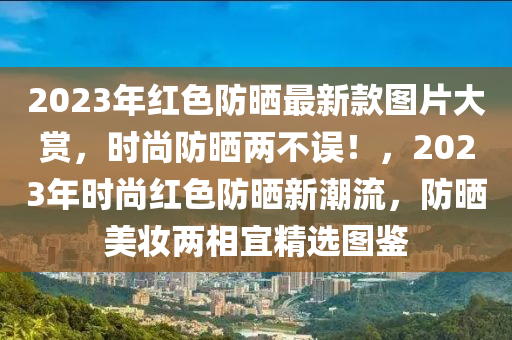 2023年(nian)紅(hong)色(se)防曬(shai)最(zui)新(xin)欵圖片(pian)大(da)賞，時尚防(fang)曬(shai)兩(liang)不誤(wu)！，2023年時尚(shang)紅色(se)防曬(shai)新潮(chao)流(liu)，防曬美粧(zhuang)兩(liang)相宜精(jing)選(xuan)圖鑒