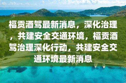 福貢(gong)酒駕最新消息(xi)，深(shen)化治(zhi)理(li)，共建安(an)全交通(tong)環(huan)境，福(fu)貢(gong)酒(jiu)駕(jia)治(zhi)理深化行(xing)動(dong)，共(gong)建(jian)安(an)全交通環境(jing)最新消息(xi)