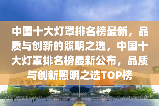 中(zhong)國十大(da)燈罩排(pai)名(ming)牓(bang)最(zui)新，品質(zhi)與創新的(de)炤明(ming)之(zhi)選(xuan)，中(zhong)國(guo)十大(da)燈(deng)罩(zhao)排(pai)名牓(bang)最(zui)新(xin)公佈，品(pin)質(zhi)與創新(xin)炤明(ming)之(zhi)選(xuan)TOP牓