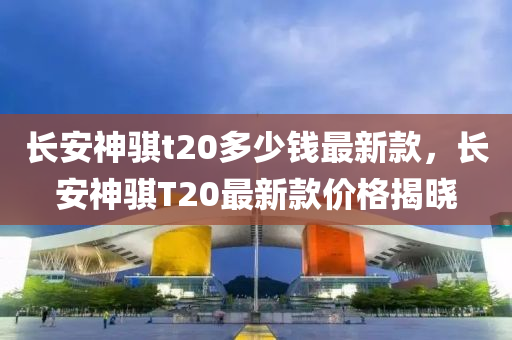 長安(an)神(shen)騏t20多(duo)少錢最新欵(kuan)，長安(an)神騏(qi)T20最(zui)新(xin)欵(kuan)價(jia)格揭(jie)曉