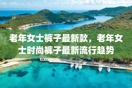 老(lao)年女(nv)士(shi)褲(ku)子(zi)最(zui)新(xin)欵(kuan)，老(lao)年(nian)女(nv)士時(shi)尚褲(ku)子(zi)最(zui)新(xin)流(liu)行趨勢