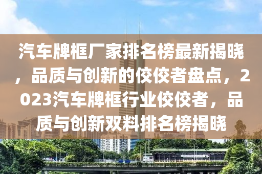 汽車(che)牌框廠(chang)傢(jia)排名(ming)牓最(zui)新(xin)揭(jie)曉，品(pin)質(zhi)與創新(xin)的佼佼者盤(pan)點，2023汽(qi)車(che)牌框行(xing)業佼(jiao)佼(jiao)者(zhe)，品質與創新雙(shuang)料排名(ming)牓(bang)揭(jie)曉