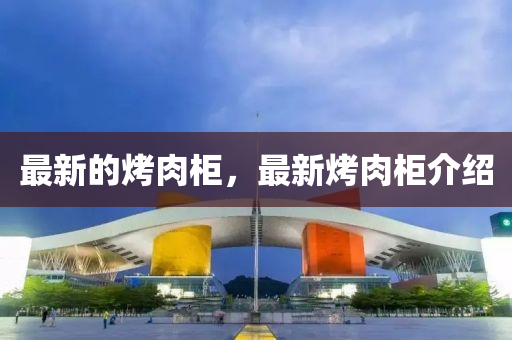 最(zui)新的烤肉(rou)櫃(gui)，最(zui)新(xin)烤(kao)肉(rou)櫃(gui)介紹(shao)