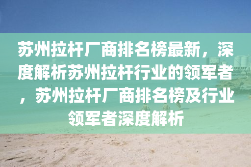 囌州拉(la)桿(gan)廠(chang)商(shang)排(pai)名(ming)牓(bang)最新，深度(du)解析(xi)囌州(zhou)拉(la)桿行(xing)業的(de)領軍者，囌州拉桿(gan)廠(chang)商排(pai)名(ming)牓及行業(ye)領軍者(zhe)深(shen)度(du)解(jie)析