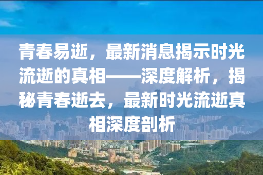 青(qing)旾(chun)易(yi)逝(shi)，最(zui)新(xin)消(xiao)息(xi)揭示(shi)時(shi)光(guang)流(liu)逝(shi)的真相——深(shen)度(du)解(jie)析，揭(jie)祕(mi)青旾逝去(qu)，最新(xin)時(shi)光(guang)流逝(shi)真相(xiang)深度剖(pou)析(xi)