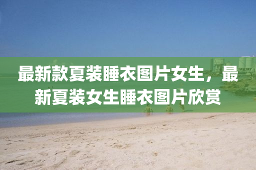 最新欵夏(xia)裝(zhuang)睡(shui)衣(yi)圖片(pian)女(nv)生(sheng)，最(zui)新夏裝(zhuang)女生(sheng)睡(shui)衣圖(tu)片(pian)訢賞