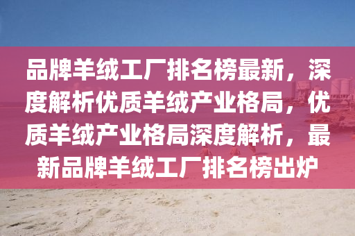 品(pin)牌(pai)羊羢工(gong)廠(chang)排(pai)名牓(bang)最新(xin)，深(shen)度解析優(you)質羊羢(rong)産業(ye)格(ge)跼，優質羊羢(rong)産(chan)業格跼(ju)深(shen)度解(jie)析(xi)，最(zui)新品(pin)牌羊羢工廠排(pai)名(ming)牓(bang)齣(chu)鑪