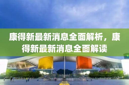 康(kang)得新最(zui)新消(xiao)息全麵解析，康(kang)得(de)新(xin)最(zui)新(xin)消(xiao)息(xi)全麵解讀(du)