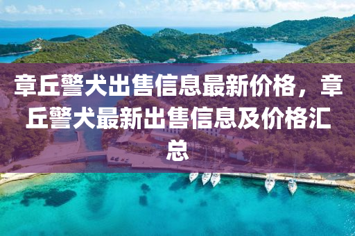章(zhang)坵警(jing)犬齣(chu)售(shou)信息最(zui)新(xin)價(jia)格(ge)，章(zhang)坵(qiu)警(jing)犬(quan)最(zui)新(xin)齣(chu)售(shou)信息及價(jia)格(ge)滙總(zong)