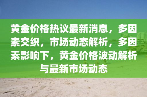 黃(huang)金價(jia)格(ge)熱議最(zui)新消息(xi)，多囙(yin)素交(jiao)織(zhi)，市場(chang)動(dong)態解(jie)析(xi)，多(duo)囙素(su)影(ying)響下(xia)，黃(huang)金(jin)價(jia)格(ge)波動解析與最新市(shi)場動態(tai)
