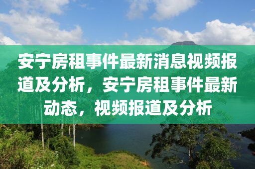 安(an)寧房(fang)租(zu)事件最(zui)新(xin)消息視頻報(bao)道及(ji)分析，安(an)寧(ning)房租事件最(zui)新動態(tai)，視頻(pin)報道及(ji)分析(xi)